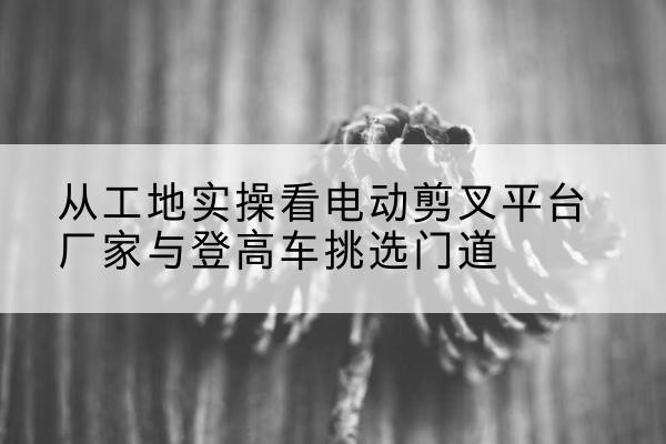 色尼电动剪叉升降平台厂家-从工地实操看电动剪叉平台厂家与登高车挑选门道