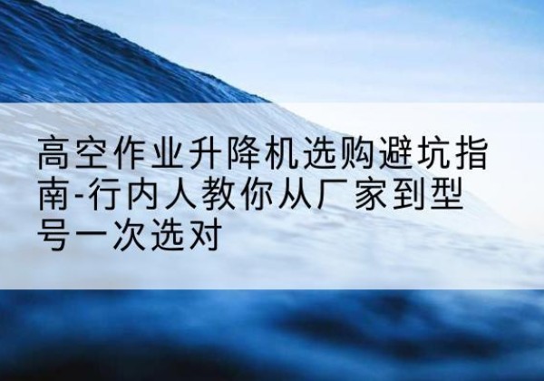 色尼升降平台厂家-高空作业升降机选购避坑指南-行内人教你从厂家到型号一次选对