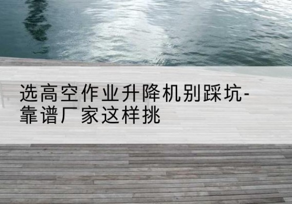 色尼剪叉式升降机厂家-选高空作业升降机别踩坑-靠谱厂家这样挑