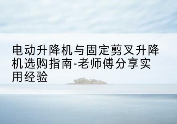 色尼电动升降机怎么选-电动升降机与固定剪叉升降机选购指南-老师傅分享实用经验