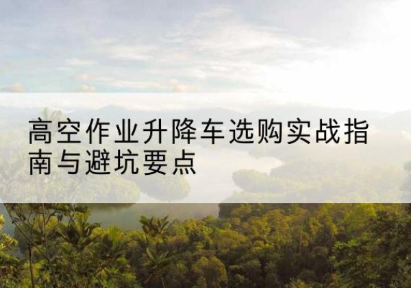 色尼升降车怎么选-高空作业升降车选购实战指南与避坑要点