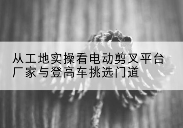 色尼电动剪叉升降平台厂家-从工地实操看电动剪叉平台厂家与登高车挑选门道